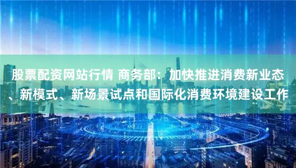 股票配资网站行情 商务部：加快推进消费新业态、新模式、新场景试点和国际化消费环境建设工作