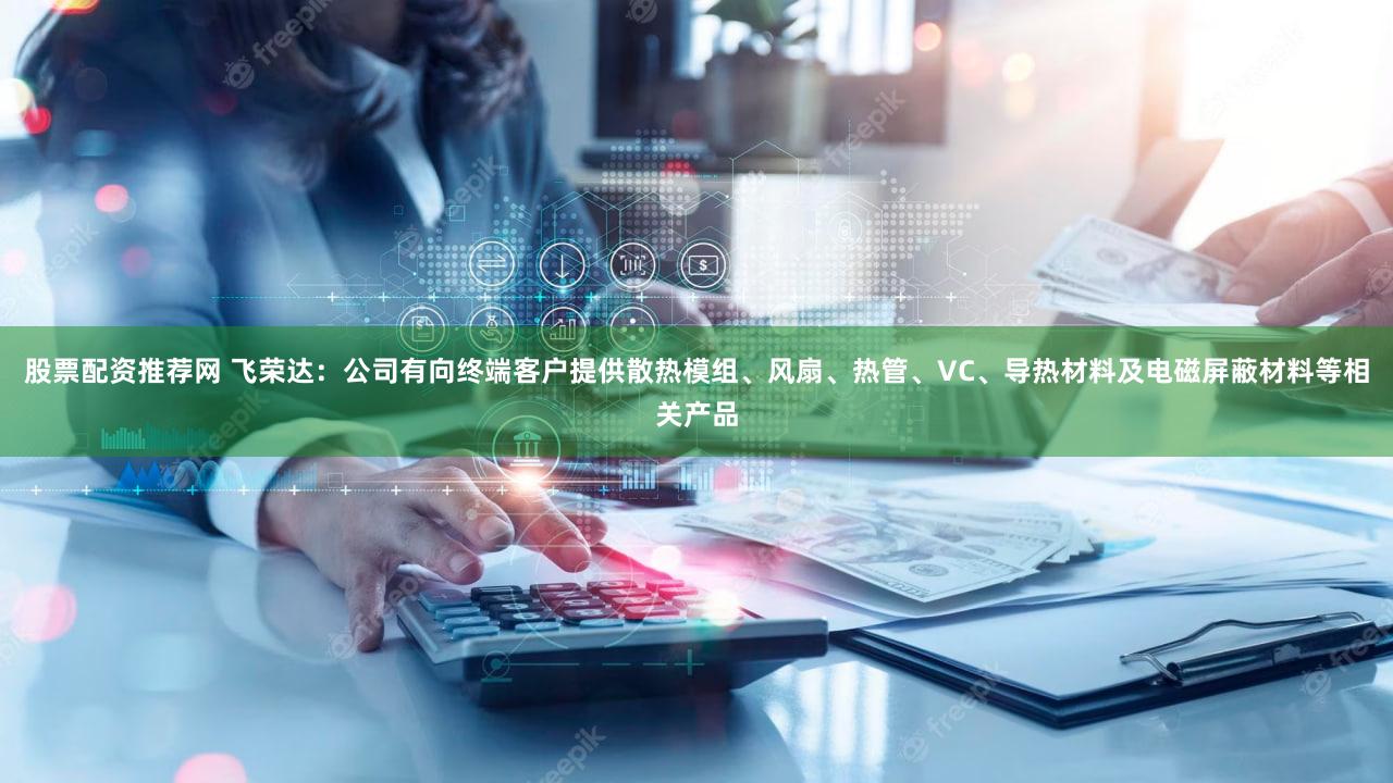 股票配资推荐网 飞荣达:公司有向终端客户提供散热模组、风扇、热管、VC、导热材料及电磁屏蔽材料等相关产品