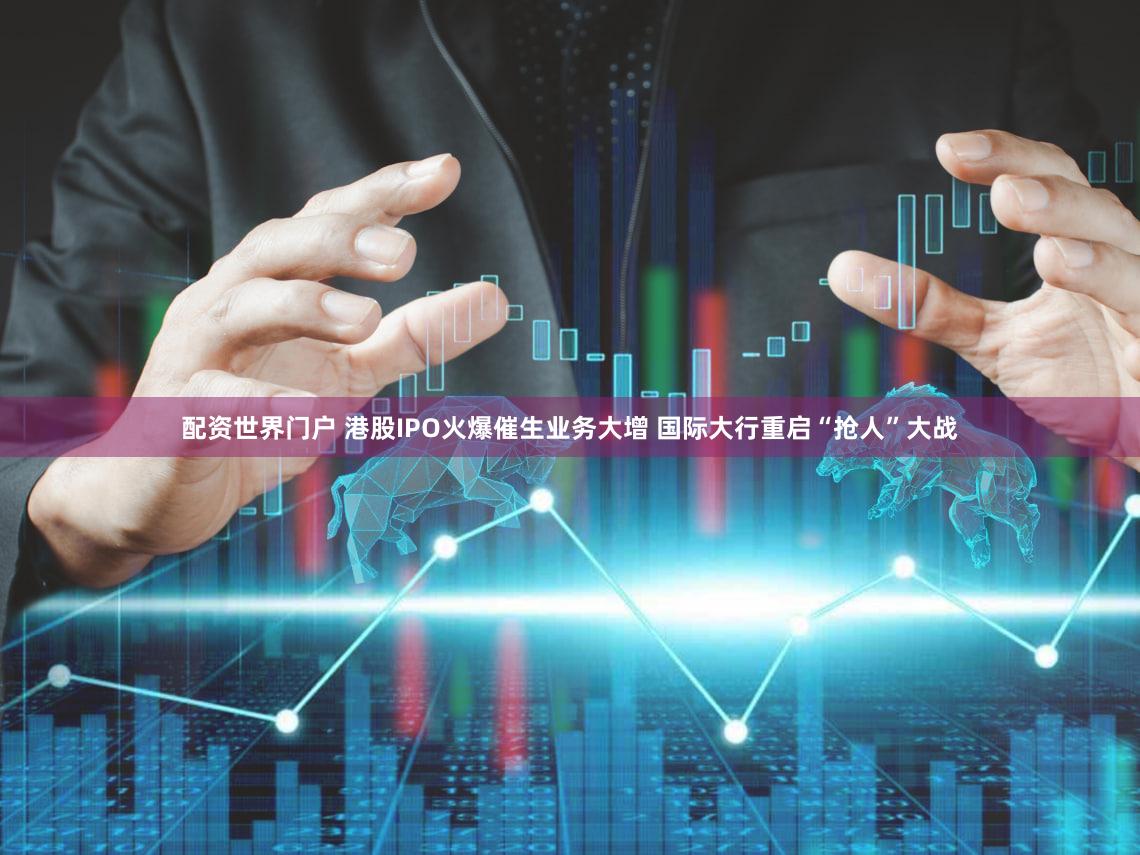 配资世界门户 港股IPO火爆催生业务大增 国际大行重启“抢人”大战