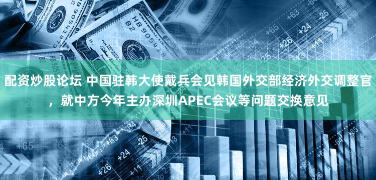 配资炒股论坛 中国驻韩大使戴兵会见韩国外交部经济外交调整官，就中方今年主办深圳APEC会议等问题交换意见