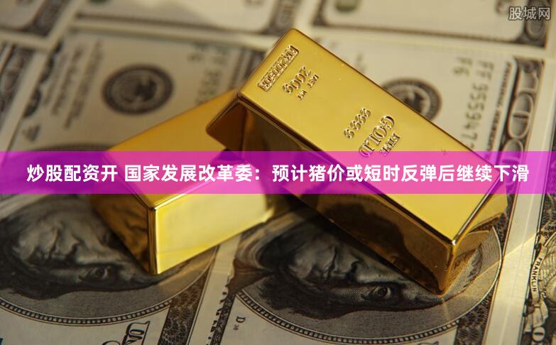 炒股配资开 国家发展改革委：预计猪价或短时反弹后继续下滑