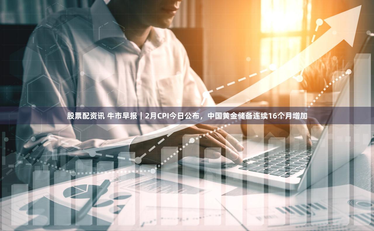 股票配资讯 牛市早报｜2月CPI今日公布，中国黄金储备连续16个月增加