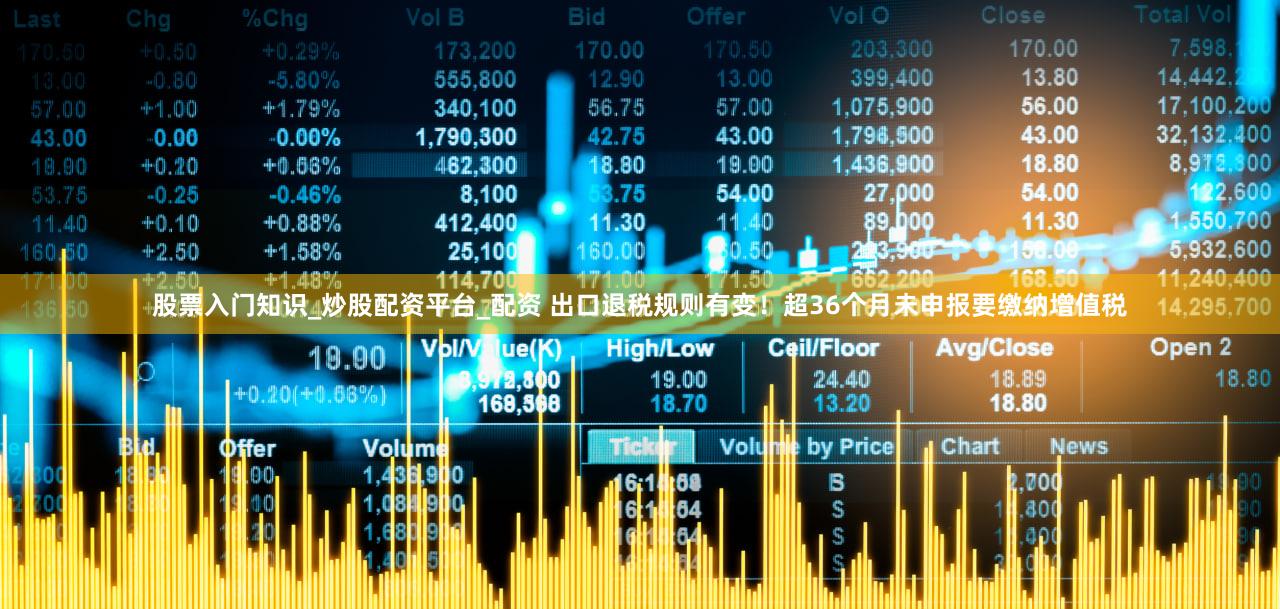 股票入门知识_炒股配资平台_配资 出口退税规则有变！超36个月未申报要缴纳增值税