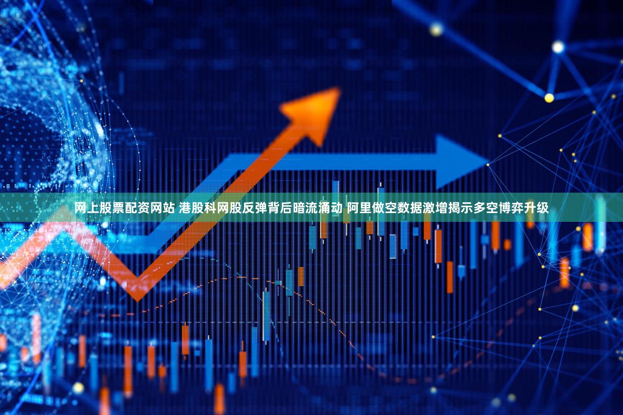 网上股票配资网站 港股科网股反弹背后暗流涌动 阿里做空数据激增揭示多空博弈升级