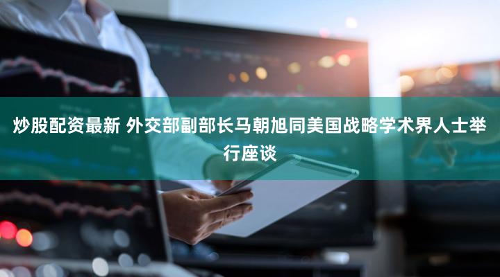 炒股配资最新 外交部副部长马朝旭同美国战略学术界人士举行座谈