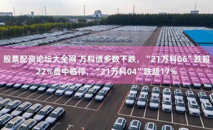 股票配资论坛大全网 万科债多数下跌，“21万科06”跌超22%盘中临停，“21万科04”跌超17%