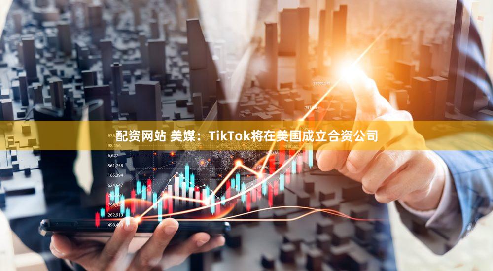配资网站 美媒:TikTok将在美国成立合资公司