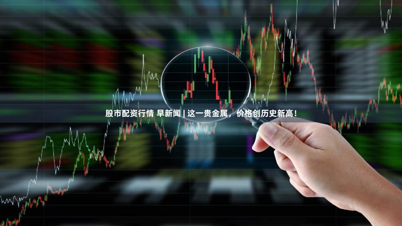 股市配资行情 早新闻 | 这一贵金属，价格创历史新高！