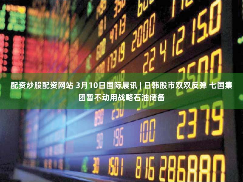 配资炒股配资网站 3月10日国际晨讯 | 日韩股市双双反弹 七国集团暂不动用战略石油储备