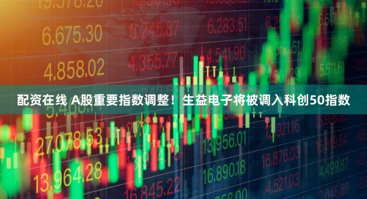 配资在线 A股重要指数调整！生益电子将被调入科创50指数