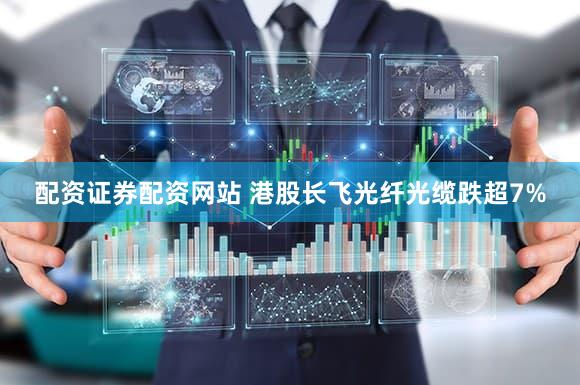 配资证券配资网站 港股长飞光纤光缆跌超7%