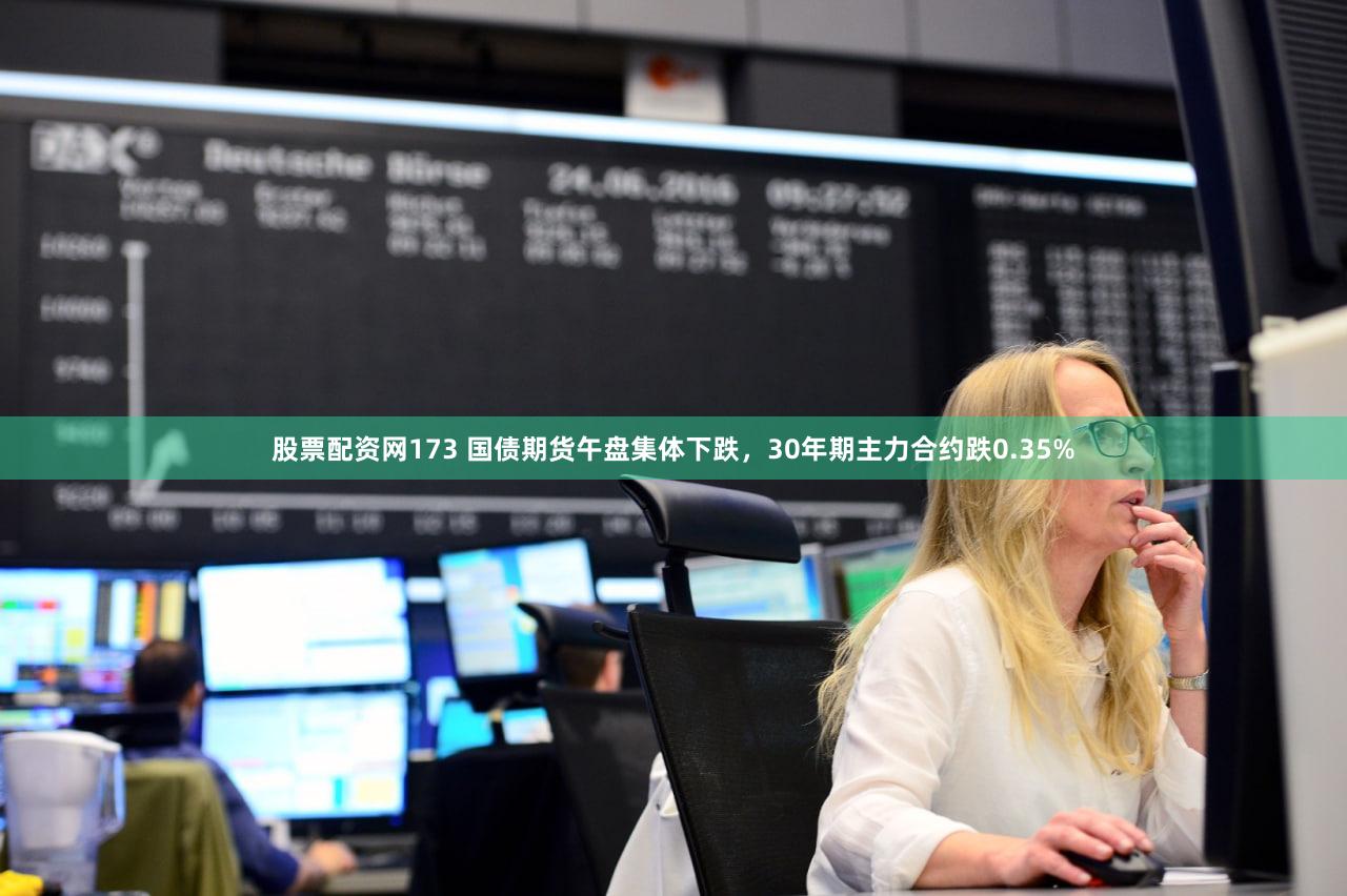 股票配资网173 国债期货午盘集体下跌，30年期主力合约跌0.35%