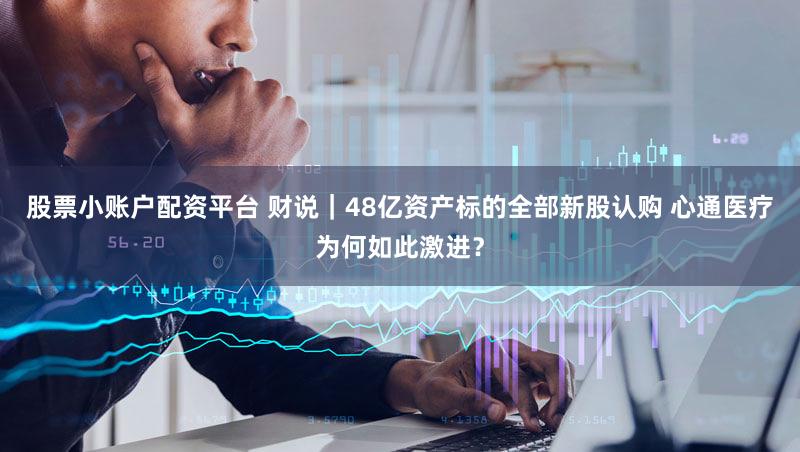 股票小账户配资平台 财说|48亿资产标的全部新股认购 心通医疗为何如此激进?