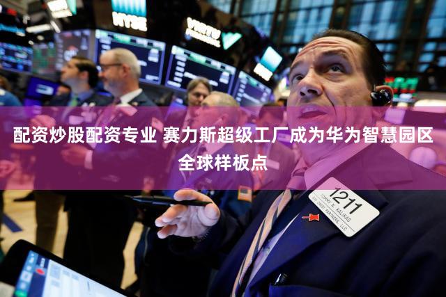 配资炒股配资专业 赛力斯超级工厂成为华为智慧园区全球样板点