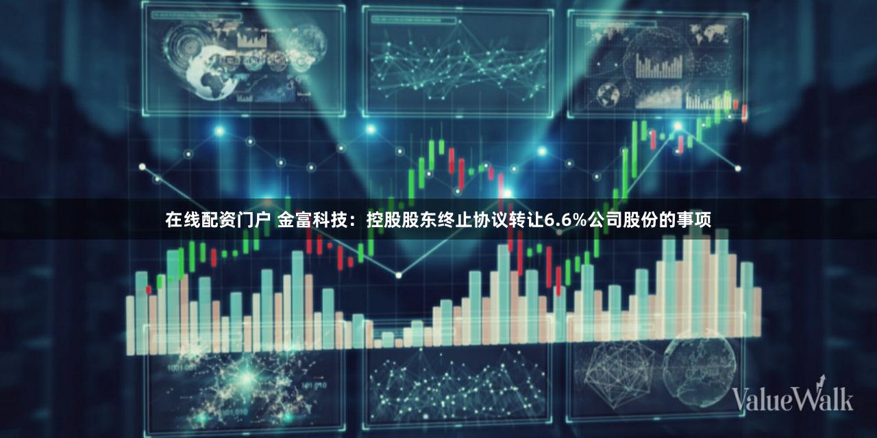 在线配资门户 金富科技：控股股东终止协议转让6.6%公司股份的事项