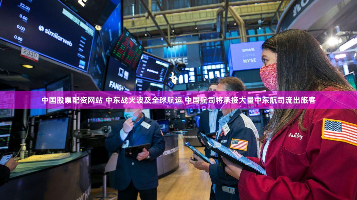 中国股票配资网站 中东战火波及全球航运 中国航司将承接大量中东航司流出旅客
