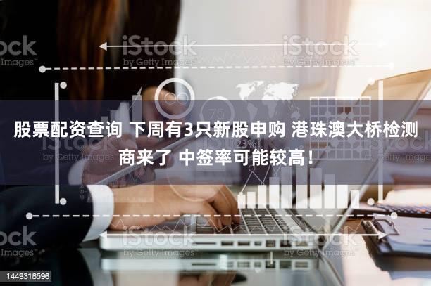 股票配资查询 下周有3只新股申购 港珠澳大桥检测商来了 中签率可能较高!