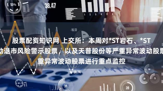 股票配资知识网 上交所:本周对*ST岩石、*ST正平等异常波动退市风险警示股票,以及天普股份等严重异常波动股票进行重点监控