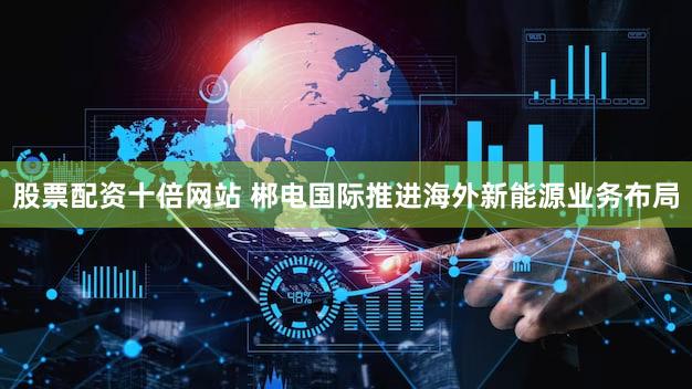 股票配资十倍网站 郴电国际推进海外新能源业务布局