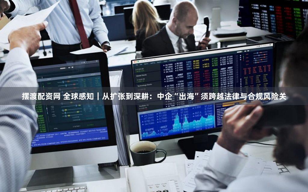 摆渡配资网 全球感知｜从扩张到深耕：中企“出海”须跨越法律与合规风险关
