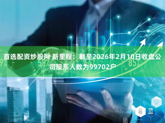 首选配资炒股网 新里程：截至2026年2月10日收盘公司股东人数为99702户