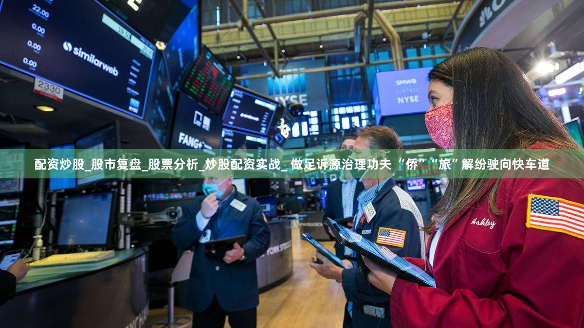 配资炒股_股市复盘_股票分析_炒股配资实战_ 做足诉源治理功夫 “侨”“旅”解纷驶向快车道