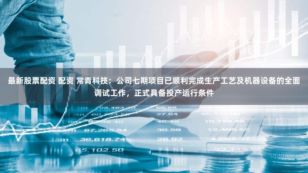 最新股票配资 配资 常青科技:公司七期项目已顺利完成生产工艺及机器设备的全面调试工作,正式具备投产运行条件