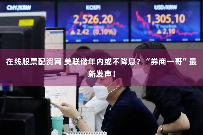 在线股票配资网 美联储年内或不降息？“券商一哥”最新发声！