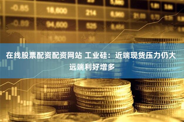 在线股票配资配资网站 工业硅：近端现货压力仍大 远端利好增多