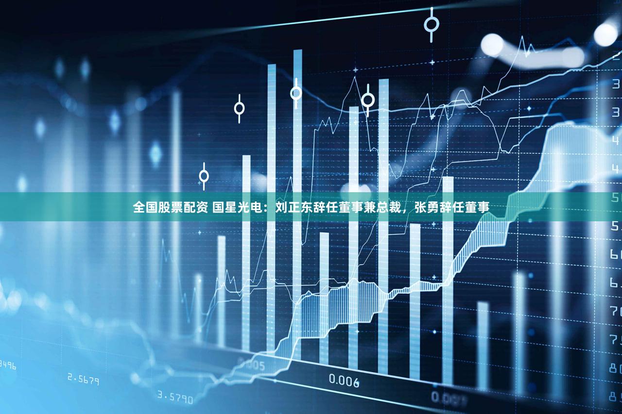 全国股票配资 国星光电：刘正东辞任董事兼总裁，张勇辞任董事