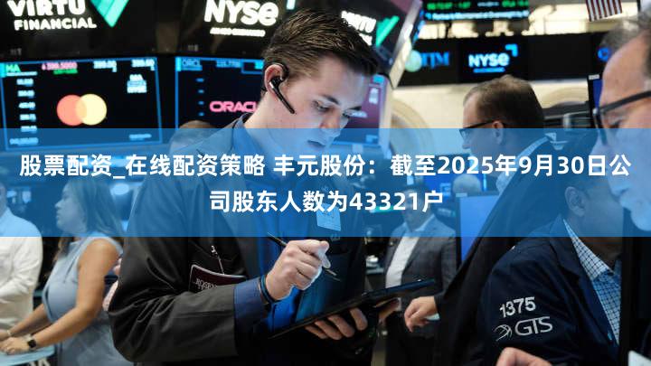 股票配资_在线配资策略 丰元股份：截至2025年9月30日公司股东人数为43321户