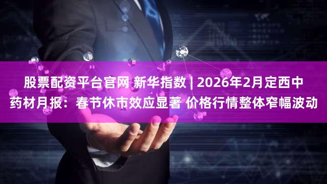 股票配资平台官网 新华指数 | 2026年2月定西中药材月报：春节休市效应显著 价格行情整体窄幅波动