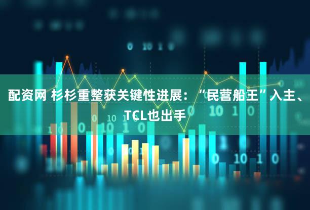 配资网 杉杉重整获关键性进展:“民营船王”入主、TCL也出手
