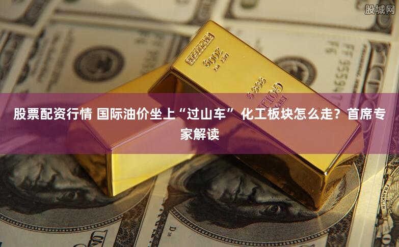 股票配资行情 国际油价坐上“过山车” 化工板块怎么走？首席专家解读