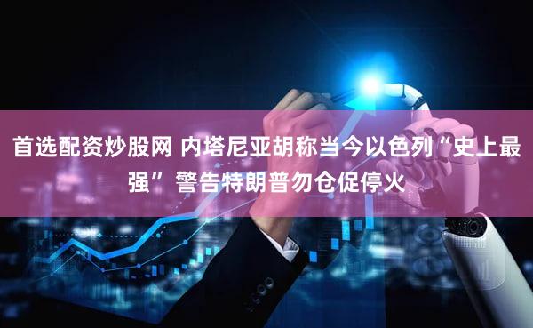 首选配资炒股网 内塔尼亚胡称当今以色列“史上最强” 警告特朗普勿仓促停火