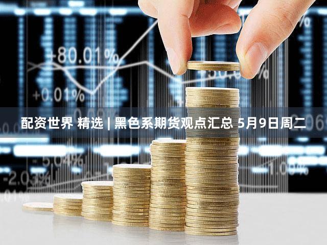 配资世界 精选 | 黑色系期货观点汇总 5月9日周二