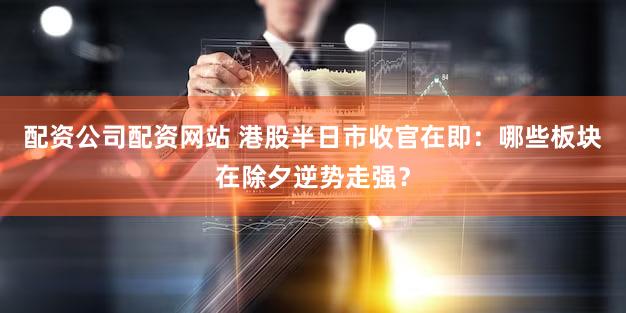 配资公司配资网站 港股半日市收官在即：哪些板块在除夕逆势走强？