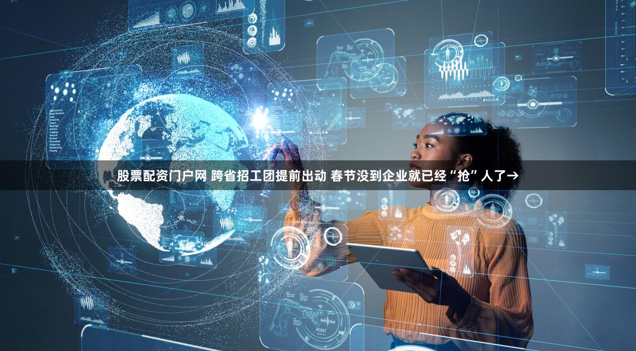 股票配资门户网 跨省招工团提前出动 春节没到企业就已经“抢”人了→