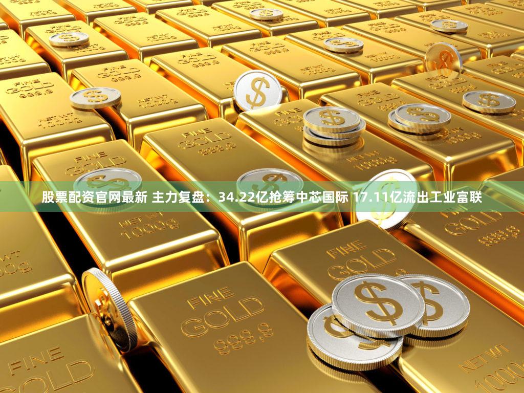 股票配资官网最新 主力复盘：34.22亿抢筹中芯国际 17.11亿流出工业富联