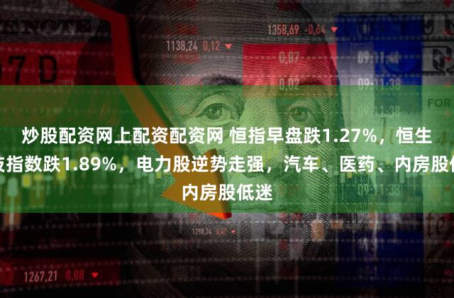炒股配资网上配资配资网 恒指早盘跌1.27%，恒生科技指数跌1.89%，电力股逆势走强，汽车、医药、内房股低迷