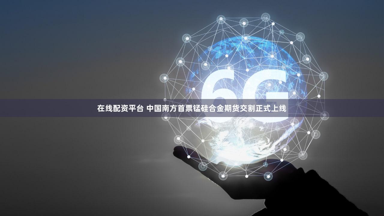 在线配资平台 中国南方首票锰硅合金期货交割正式上线