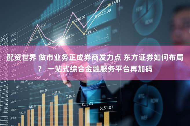 配资世界 做市业务正成券商发力点 东方证券如何布局？ 一站式综合金融服务平台再加码