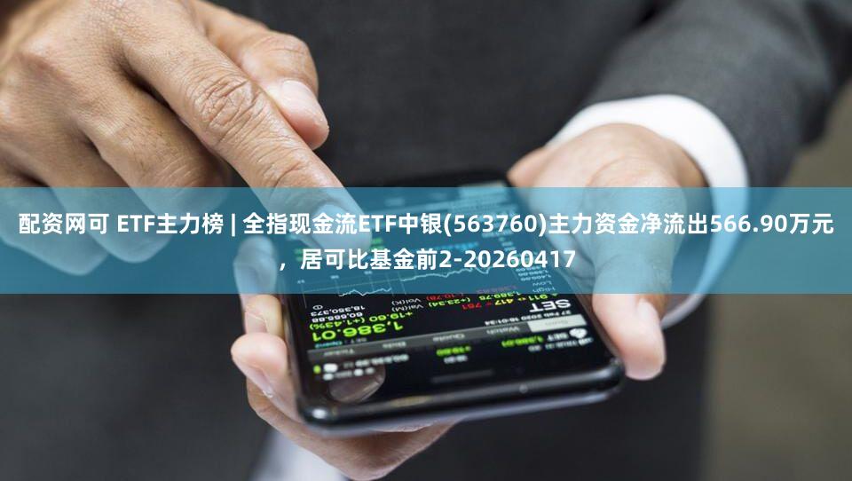 配资网可 ETF主力榜 | 全指现金流ETF中银(563760)主力资金净流出566.90万元,居可比基金前2-20260417