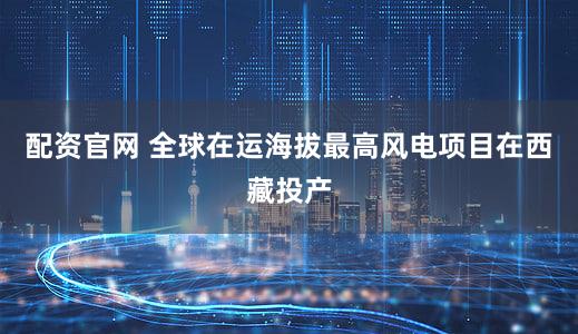 配资官网 全球在运海拔最高风电项目在西藏投产