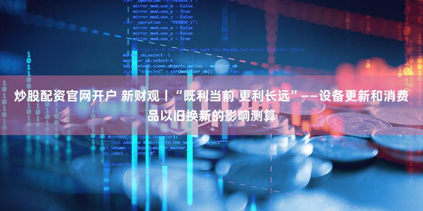 炒股配资官网开户 新财观丨“既利当前 更利长远”——设备更新和消费品以旧换新的影响测算